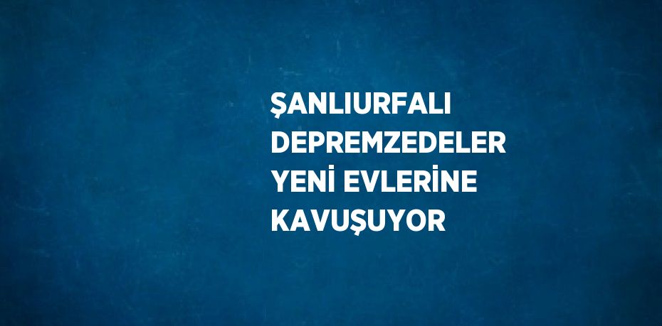 ŞANLIURFALI DEPREMZEDELER YENİ EVLERİNE KAVUŞUYOR