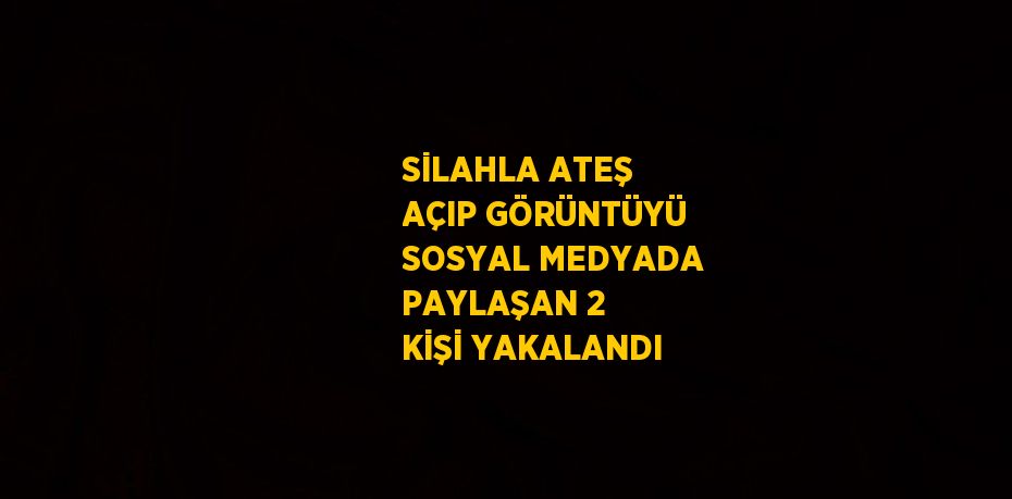 SİLAHLA ATEŞ AÇIP GÖRÜNTÜYÜ SOSYAL MEDYADA PAYLAŞAN 2 KİŞİ YAKALANDI