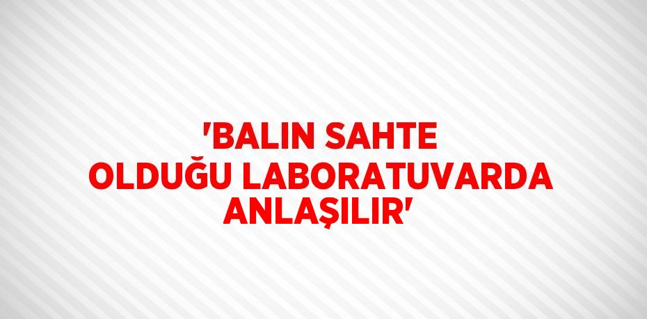 'BALIN SAHTE OLDUĞU LABORATUVARDA ANLAŞILIR'