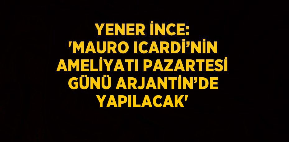 YENER İNCE: 'MAURO ICARDİ’NİN AMELİYATI PAZARTESİ GÜNÜ ARJANTİN’DE YAPILACAK'