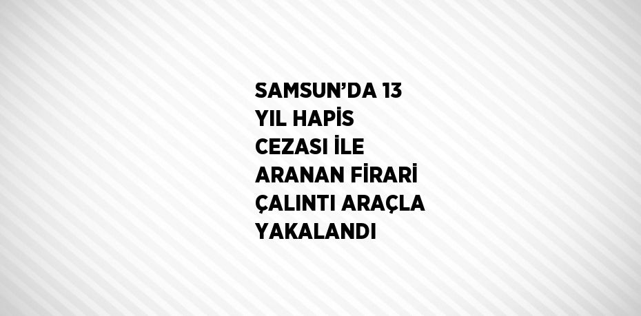 SAMSUN’DA 13 YIL HAPİS CEZASI İLE ARANAN FİRARİ ÇALINTI ARAÇLA YAKALANDI