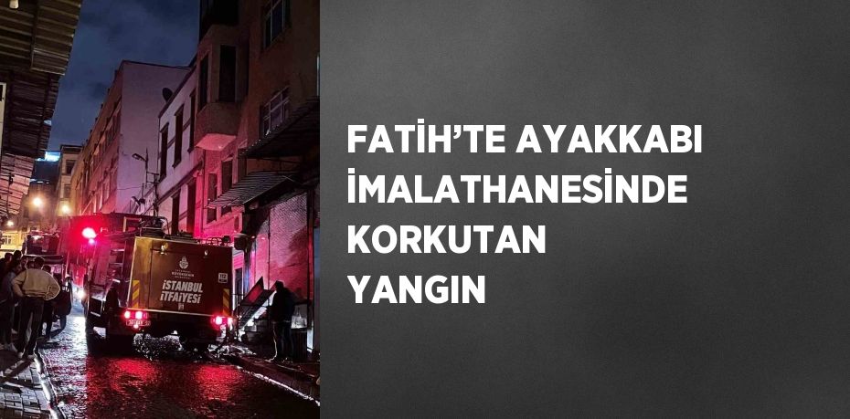 FATİH’TE AYAKKABI İMALATHANESİNDE KORKUTAN YANGIN