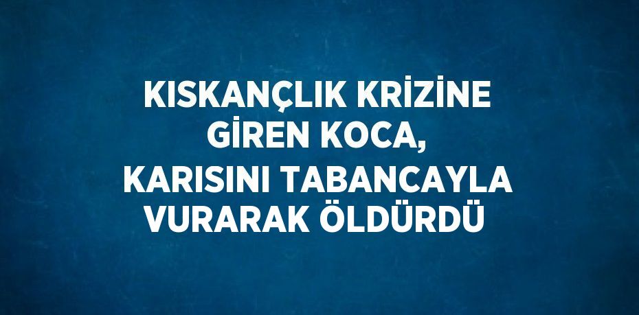 KISKANÇLIK KRİZİNE GİREN KOCA, KARISINI TABANCAYLA VURARAK ÖLDÜRDÜ