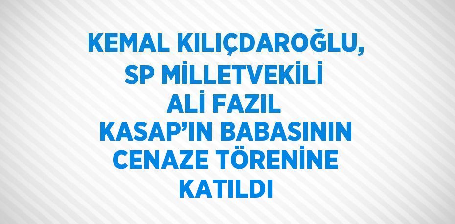 KEMAL KILIÇDAROĞLU, SP MİLLETVEKİLİ ALİ FAZIL KASAP’IN BABASININ CENAZE TÖRENİNE KATILDI