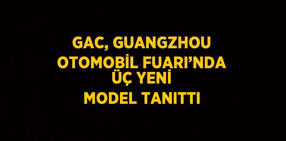 GAC, GUANGZHOU OTOMOBİL FUARI’NDA ÜÇ YENİ MODEL TANITTI