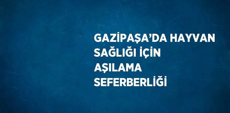 GAZİPAŞA’DA HAYVAN SAĞLIĞI İÇİN AŞILAMA SEFERBERLİĞİ