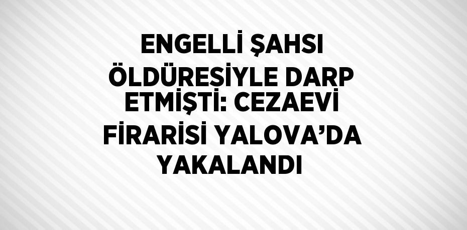 ENGELLİ ŞAHSI ÖLDÜRESİYLE DARP ETMİŞTİ: CEZAEVİ FİRARİSİ YALOVA’DA YAKALANDI