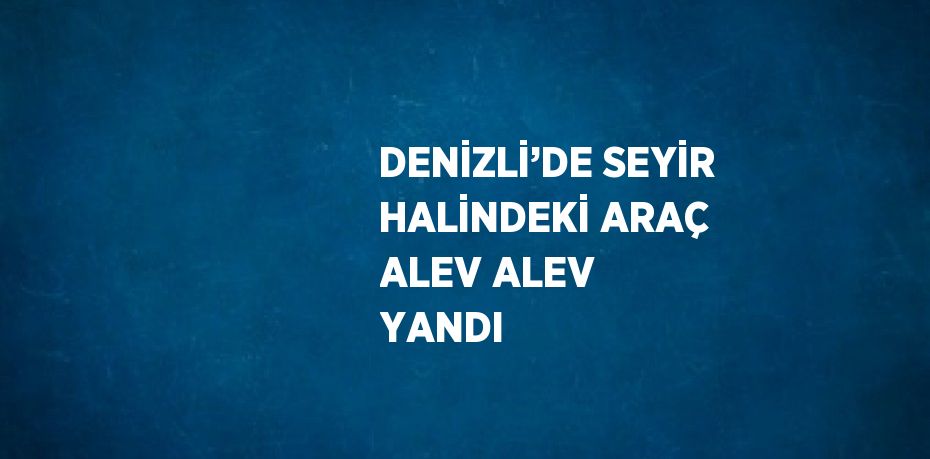 DENİZLİ’DE SEYİR HALİNDEKİ ARAÇ ALEV ALEV YANDI