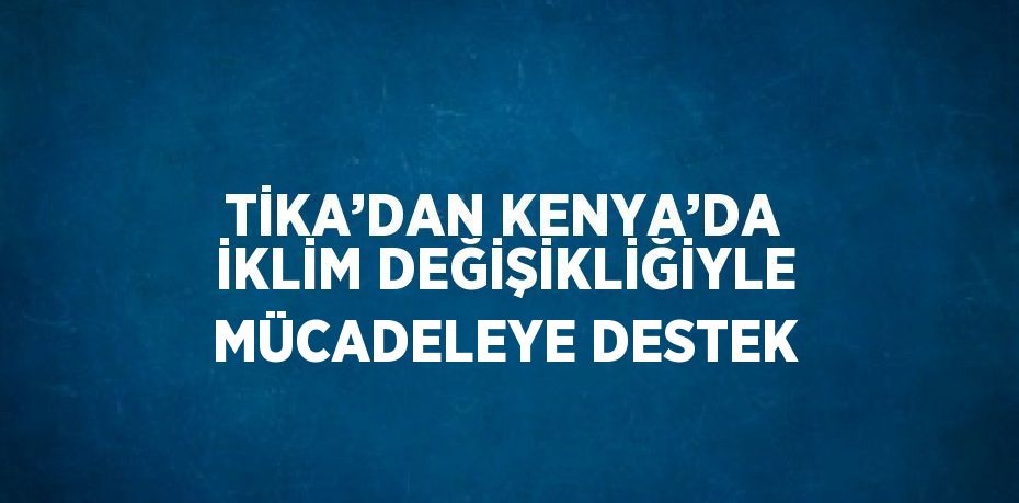 TİKA’DAN KENYA’DA İKLİM DEĞİŞİKLİĞİYLE MÜCADELEYE DESTEK