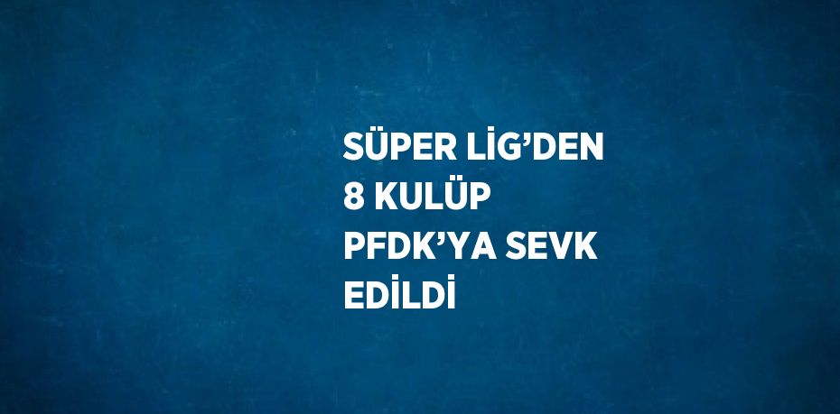 SÜPER LİG’DEN 8 KULÜP PFDK’YA SEVK EDİLDİ