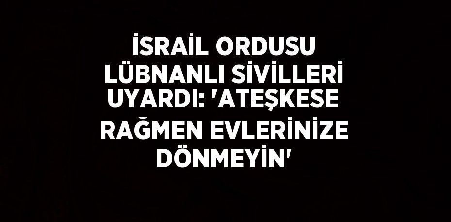 İSRAİL ORDUSU LÜBNANLI SİVİLLERİ UYARDI: 'ATEŞKESE RAĞMEN EVLERİNİZE DÖNMEYİN'