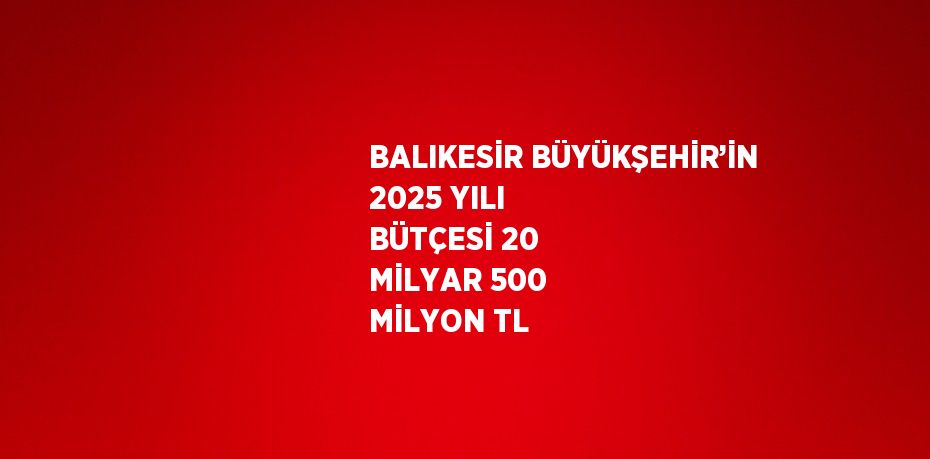 BALIKESİR BÜYÜKŞEHİR’İN 2025 YILI BÜTÇESİ 20 MİLYAR 500 MİLYON TL