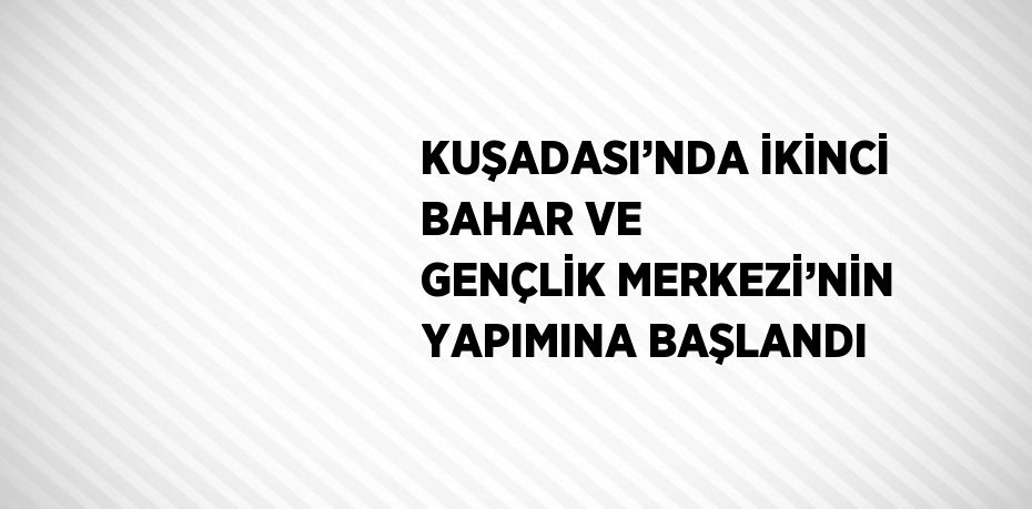 KUŞADASI’NDA İKİNCİ BAHAR VE GENÇLİK MERKEZİ’NİN YAPIMINA BAŞLANDI