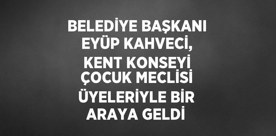 BELEDİYE BAŞKANI EYÜP KAHVECİ, KENT KONSEYİ ÇOCUK MECLİSİ ÜYELERİYLE BİR ARAYA GELDİ