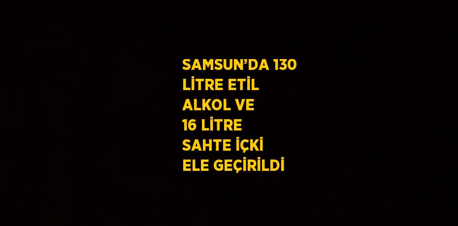 SAMSUN’DA 130 LİTRE ETİL ALKOL VE 16 LİTRE SAHTE İÇKİ ELE GEÇİRİLDİ