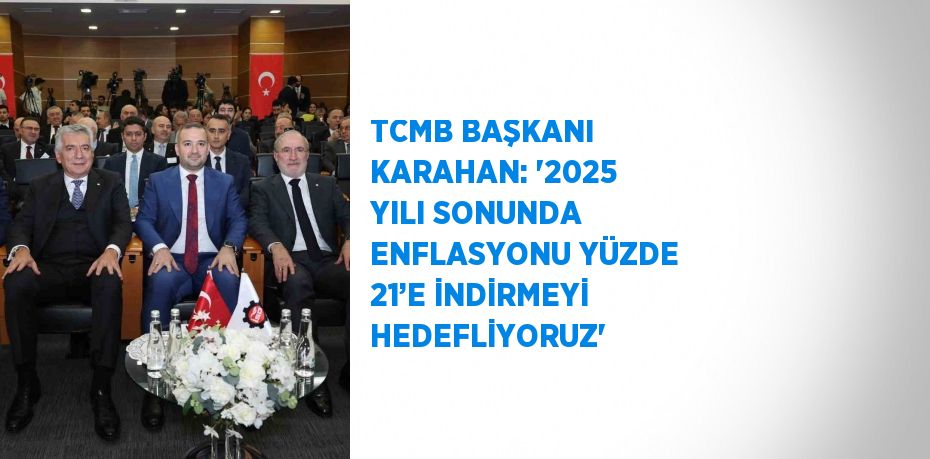 TCMB BAŞKANI KARAHAN: '2025 YILI SONUNDA ENFLASYONU YÜZDE 21’E İNDİRMEYİ HEDEFLİYORUZ'