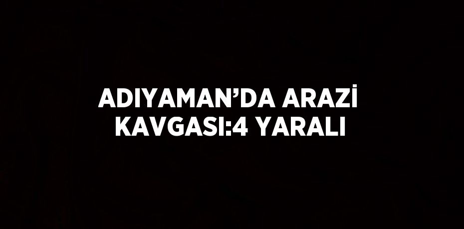 ADIYAMAN’DA ARAZİ KAVGASI:4 YARALI