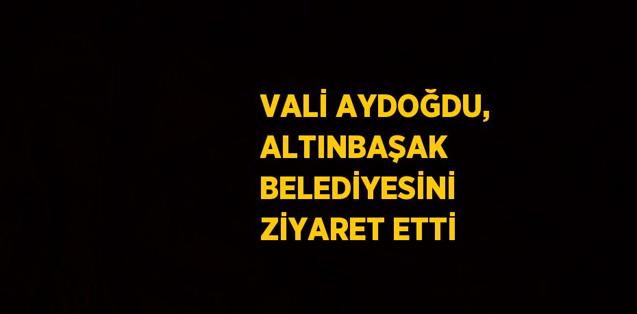 VALİ AYDOĞDU, ALTINBAŞAK BELEDİYESİNİ ZİYARET ETTİ