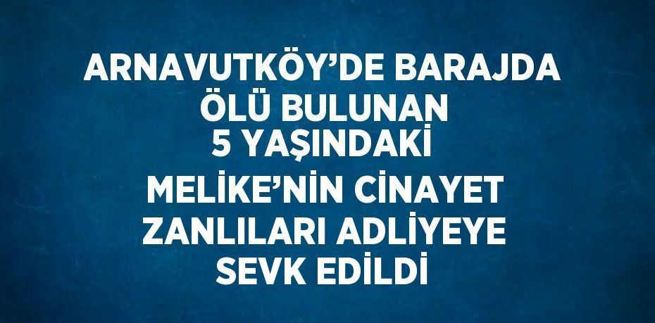 ARNAVUTKÖY’DE BARAJDA ÖLÜ BULUNAN 5 YAŞINDAKİ MELİKE’NİN CİNAYET ZANLILARI ADLİYEYE SEVK EDİLDİ