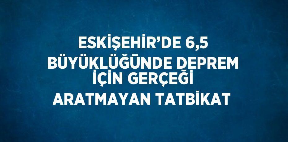 ESKİŞEHİR’DE 6,5 BÜYÜKLÜĞÜNDE DEPREM İÇİN GERÇEĞİ ARATMAYAN TATBİKAT