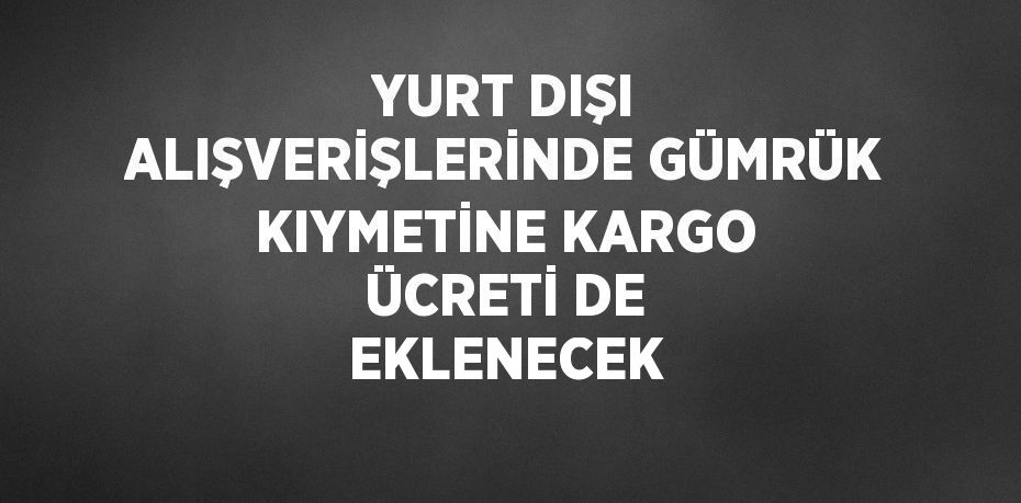 YURT DIŞI ALIŞVERİŞLERİNDE GÜMRÜK KIYMETİNE KARGO ÜCRETİ DE EKLENECEK