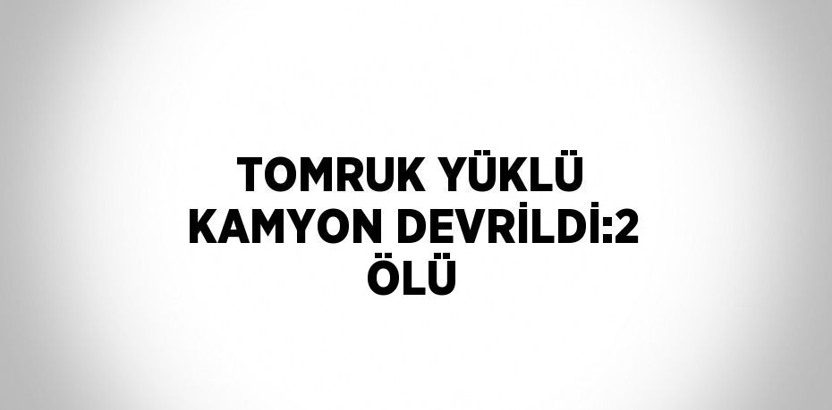 TOMRUK YÜKLÜ KAMYON DEVRİLDİ:2 ÖLÜ