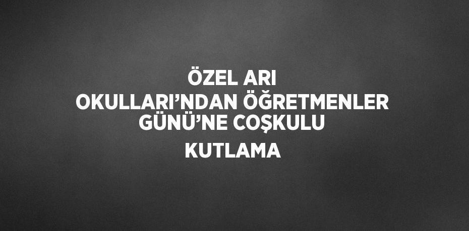 ÖZEL ARI OKULLARI’NDAN ÖĞRETMENLER GÜNÜ’NE COŞKULU KUTLAMA