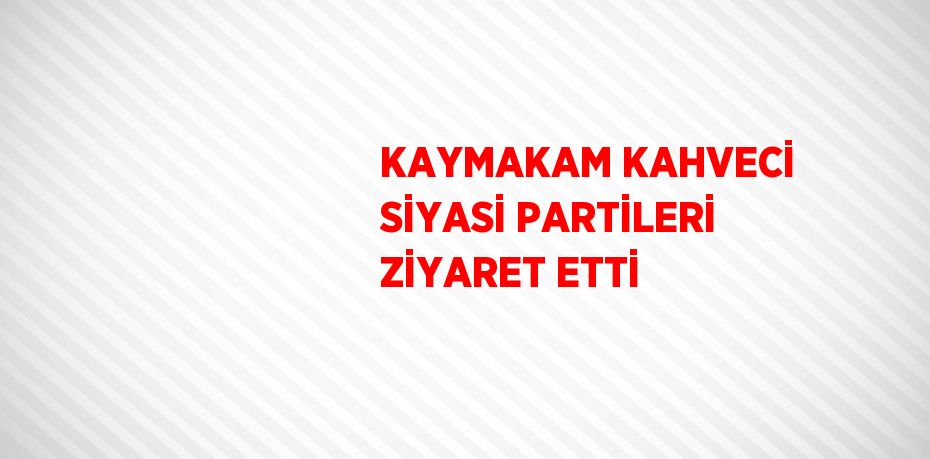 KAYMAKAM KAHVECİ SİYASİ PARTİLERİ ZİYARET ETTİ