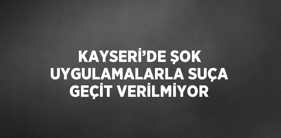 KAYSERİ’DE ŞOK UYGULAMALARLA SUÇA GEÇİT VERİLMİYOR