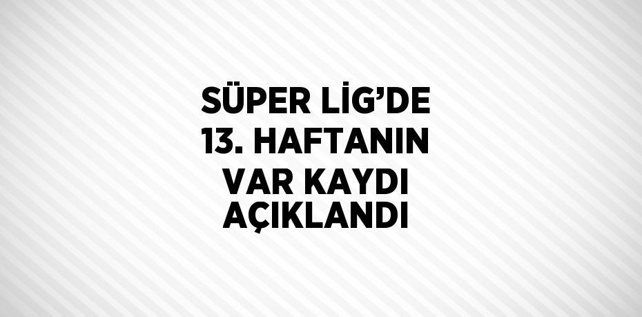 SÜPER LİG’DE 13. HAFTANIN VAR KAYDI AÇIKLANDI