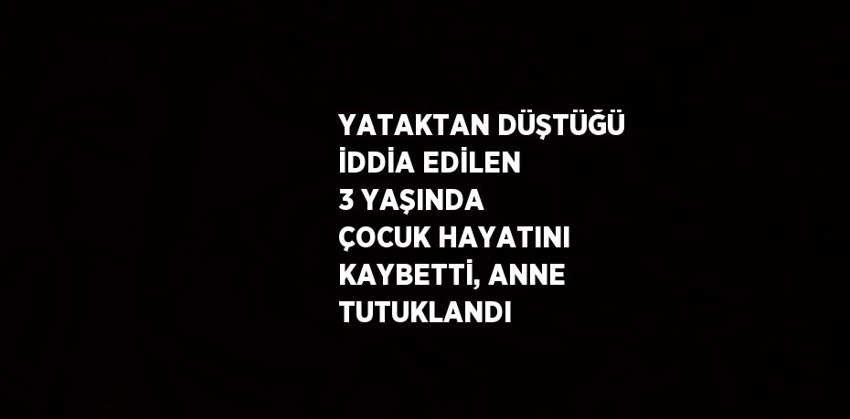 YATAKTAN DÜŞTÜĞÜ İDDİA EDİLEN 3 YAŞINDA ÇOCUK HAYATINI KAYBETTİ, ANNE TUTUKLANDI