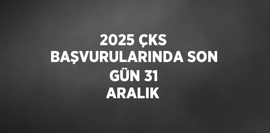 2025 ÇKS BAŞVURULARINDA SON GÜN 31 ARALIK