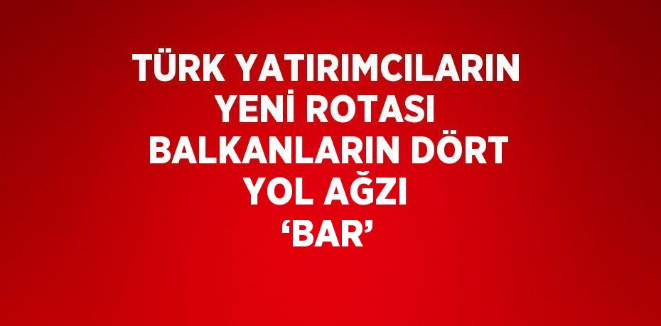 TÜRK YATIRIMCILARIN YENİ ROTASI BALKANLARIN DÖRT YOL AĞZI ‘BAR’