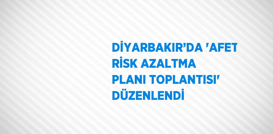 DİYARBAKIR’DA 'AFET RİSK AZALTMA PLANI TOPLANTISI' DÜZENLENDİ