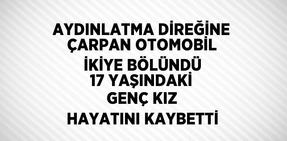 AYDINLATMA DİREĞİNE ÇARPAN OTOMOBİL İKİYE BÖLÜNDÜ 17 YAŞINDAKİ GENÇ KIZ HAYATINI KAYBETTİ