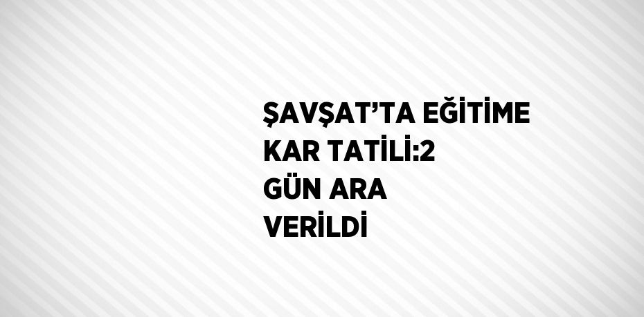 ŞAVŞAT’TA EĞİTİME KAR TATİLİ:2 GÜN ARA VERİLDİ