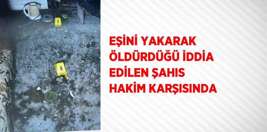 EŞİNİ YAKARAK ÖLDÜRDÜĞÜ İDDİA EDİLEN ŞAHIS HAKİM KARŞISINDA