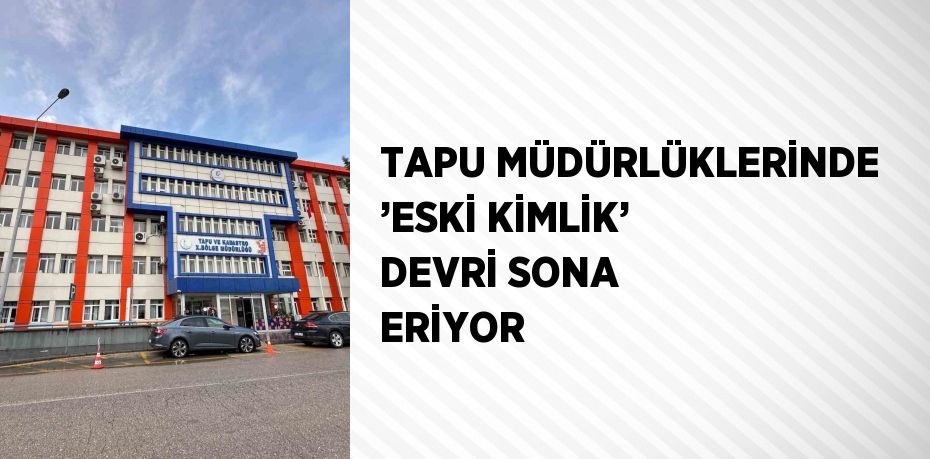 TAPU MÜDÜRLÜKLERİNDE ’ESKİ KİMLİK’ DEVRİ SONA ERİYOR