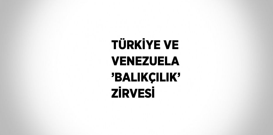 TÜRKİYE VE VENEZUELA ’BALIKÇILIK’ ZİRVESİ