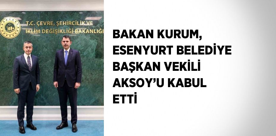 BAKAN KURUM, ESENYURT BELEDİYE BAŞKAN VEKİLİ AKSOY’U KABUL ETTİ