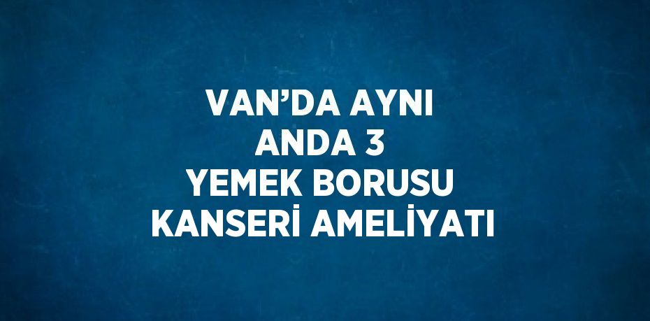 VAN’DA AYNI ANDA 3 YEMEK BORUSU KANSERİ AMELİYATI