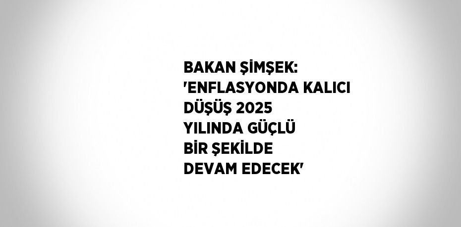 BAKAN ŞİMŞEK: 'ENFLASYONDA KALICI DÜŞÜŞ 2025 YILINDA GÜÇLÜ BİR ŞEKİLDE DEVAM EDECEK'