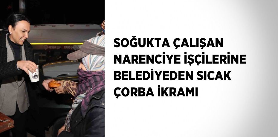 SOĞUKTA ÇALIŞAN NARENCİYE İŞÇİLERİNE BELEDİYEDEN SICAK ÇORBA İKRAMI