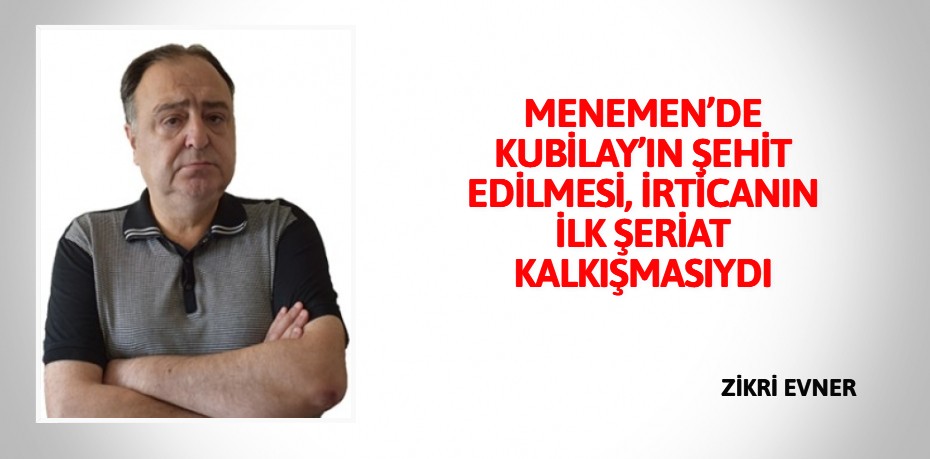 MENEMEN’DE KUBİLAY’IN ŞEHİT EDİLMESİ, İRTİCANIN İLK ŞERİAT KALKIŞMASIYDI