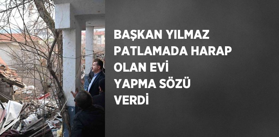 BAŞKAN YILMAZ PATLAMADA HARAP OLAN EVİ YAPMA SÖZÜ VERDİ