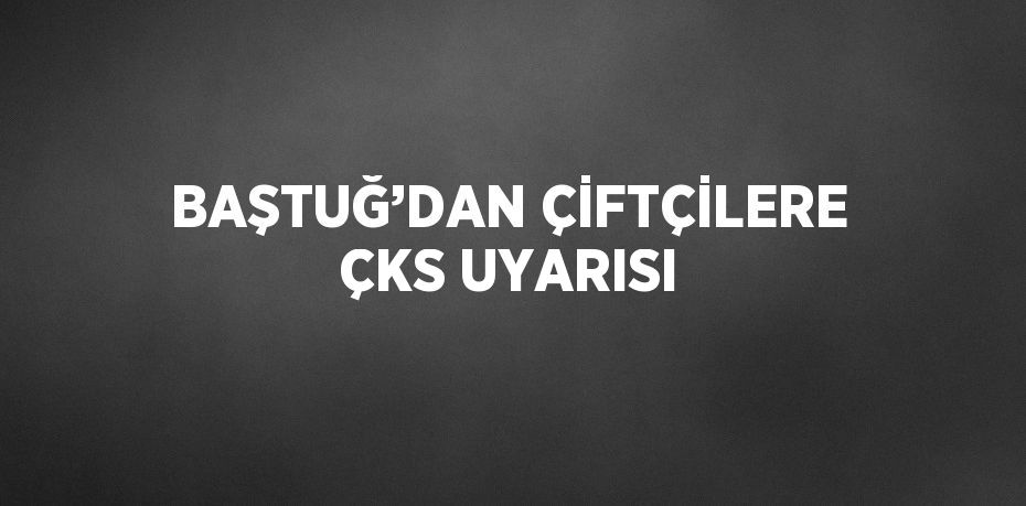 BAŞTUĞ’DAN ÇİFTÇİLERE ÇKS UYARISI