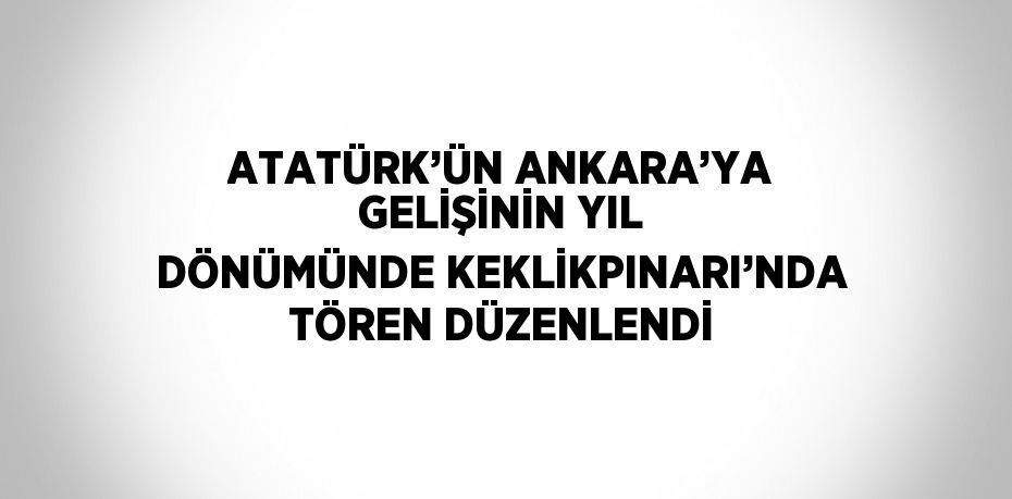 ATATÜRK’ÜN ANKARA’YA GELİŞİNİN YIL DÖNÜMÜNDE KEKLİKPINARI’NDA TÖREN DÜZENLENDİ