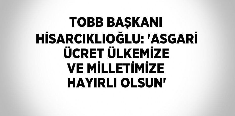 TOBB BAŞKANI HİSARCIKLIOĞLU: 'ASGARİ ÜCRET ÜLKEMİZE VE MİLLETİMİZE HAYIRLI OLSUN'