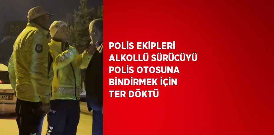 POLİS EKİPLERİ ALKOLLÜ SÜRÜCÜYÜ POLİS OTOSUNA BİNDİRMEK İÇİN TER DÖKTÜ