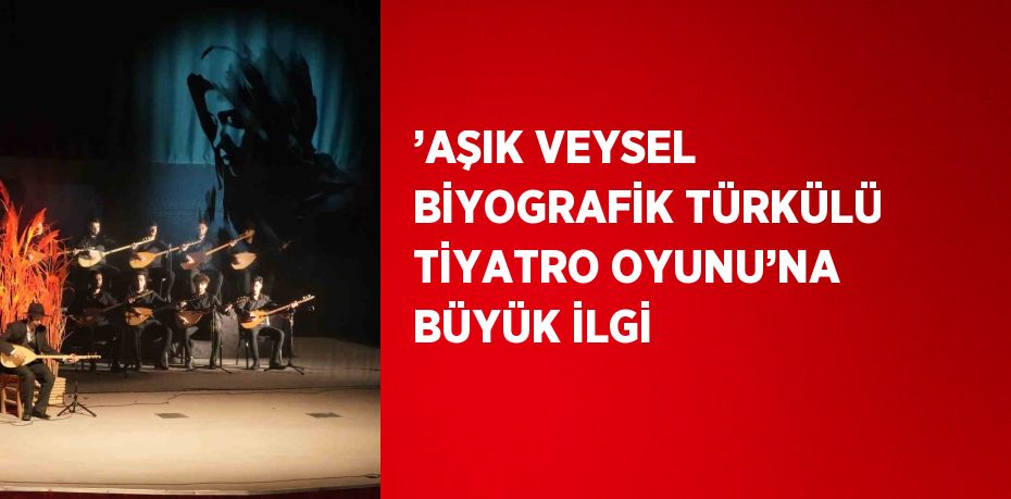 ’AŞIK VEYSEL BİYOGRAFİK TÜRKÜLÜ TİYATRO OYUNU’NA BÜYÜK İLGİ